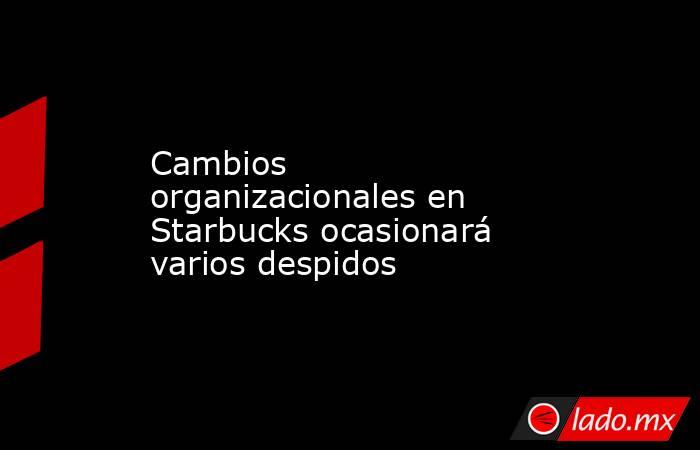 Cambios organizacionales en Starbucks ocasionará varios despidos . Noticias en tiempo real