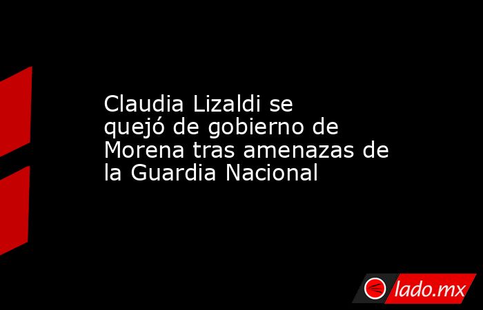 Claudia Lizaldi se quejó de gobierno de Morena tras amenazas de la Guardia Nacional. Noticias en tiempo real