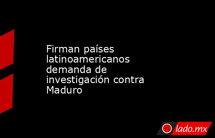 Firman países latinoamericanos demanda de investigación contra Maduro. Noticias en tiempo real