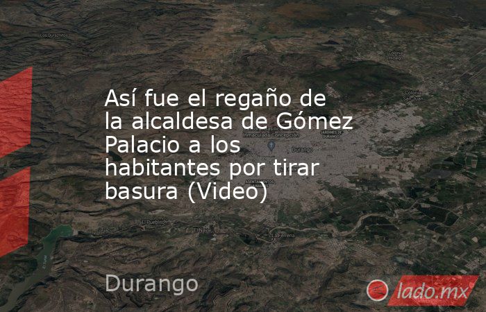 Así fue el regaño de la alcaldesa de Gómez Palacio a los habitantes por tirar basura (Video). Noticias en tiempo real