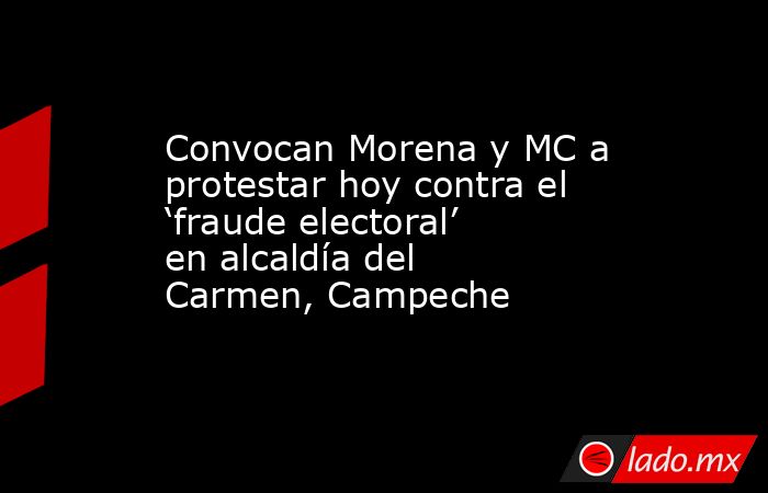 Convocan Morena y MC a protestar hoy contra el ‘fraude electoral’ en alcaldía del Carmen, Campeche. Noticias en tiempo real