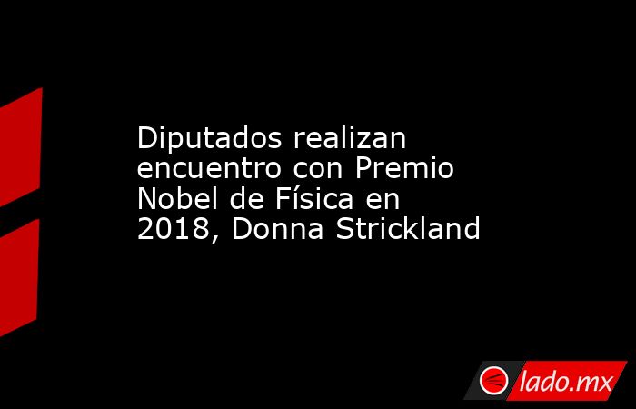 Diputados realizan encuentro con Premio Nobel de Física en 2018, Donna Strickland. Noticias en tiempo real