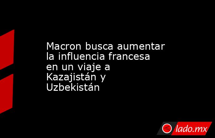 Macron busca aumentar la influencia francesa en un viaje a Kazajistán y Uzbekistán. Noticias en tiempo real