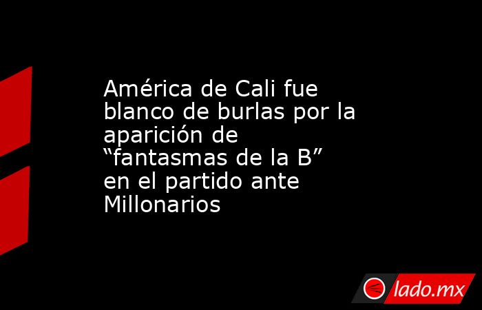 América de Cali fue blanco de burlas por la aparición de “fantasmas de la B” en el partido ante Millonarios. Noticias en tiempo real
