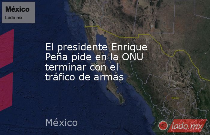 El presidente Enrique Peña pide en la ONU terminar con el tráfico de armas. Noticias en tiempo real