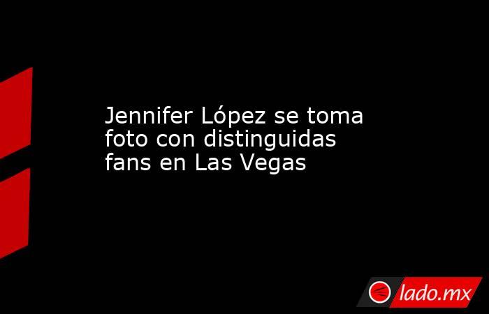 Jennifer López se toma foto con distinguidas fans en Las Vegas. Noticias en tiempo real