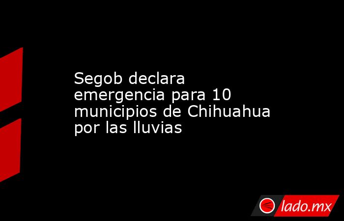 Segob declara emergencia para 10 municipios de Chihuahua por las lluvias. Noticias en tiempo real