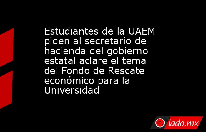 Estudiantes de la UAEM piden al secretario de hacienda del gobierno estatal aclare el tema del Fondo de Rescate económico para la Universidad. Noticias en tiempo real