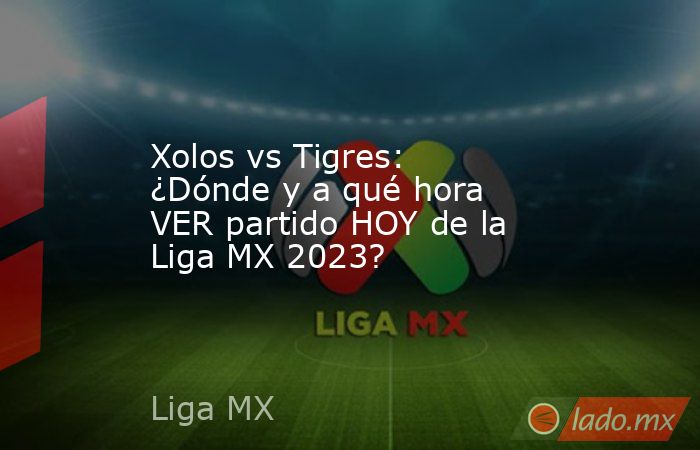 Xolos vs Tigres: ¿Dónde y a qué hora VER partido HOY de la Liga MX 2023?. Noticias en tiempo real