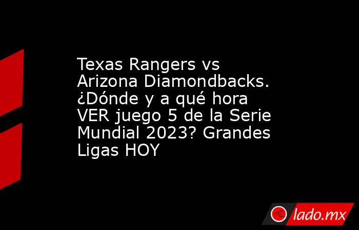 Texas Rangers vs Arizona Diamondbacks. ¿Dónde y a qué hora VER juego 5 de la Serie Mundial 2023? Grandes Ligas HOY. Noticias en tiempo real