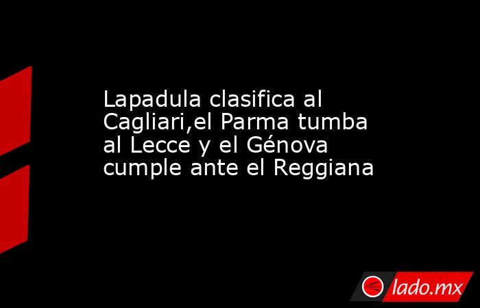 Lapadula clasifica al Cagliari,el Parma tumba al Lecce y el Génova cumple ante el Reggiana. Noticias en tiempo real