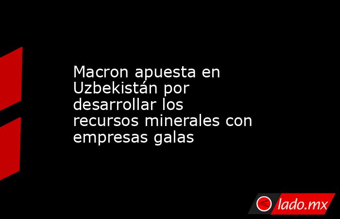 Macron apuesta en Uzbekistán por desarrollar los recursos minerales con empresas galas. Noticias en tiempo real