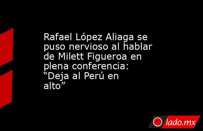 Rafael López Aliaga se puso nervioso al hablar de Milett Figueroa en plena conferencia: “Deja al Perú en alto”. Noticias en tiempo real