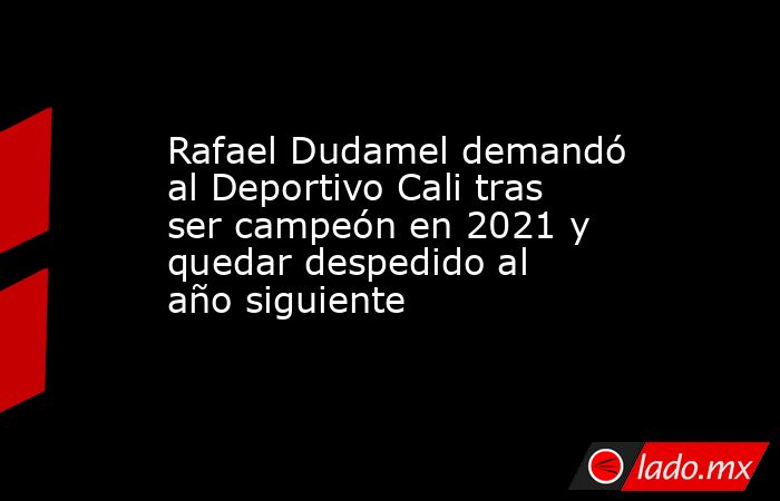 Rafael Dudamel demandó al Deportivo Cali tras ser campeón en 2021 y quedar despedido al año siguiente. Noticias en tiempo real