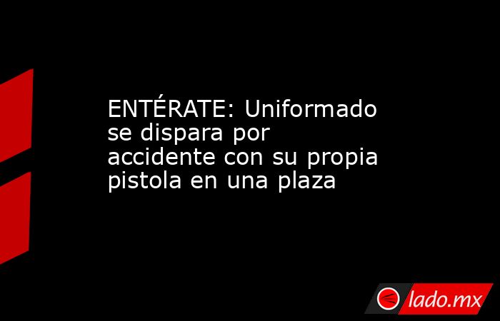 ENTÉRATE: Uniformado se dispara por accidente con su propia pistola en una plaza. Noticias en tiempo real