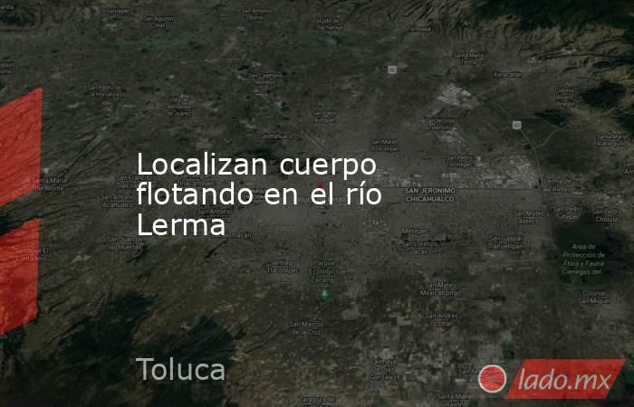 Localizan cuerpo flotando en el río Lerma. Noticias en tiempo real