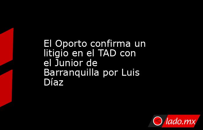 El Oporto confirma un litigio en el TAD con el Junior de Barranquilla por Luis Díaz. Noticias en tiempo real