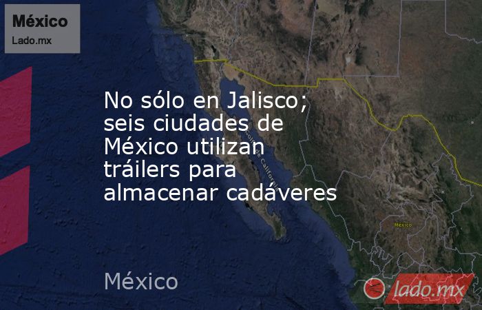 No sólo en Jalisco; seis ciudades de México utilizan tráilers para almacenar cadáveres. Noticias en tiempo real