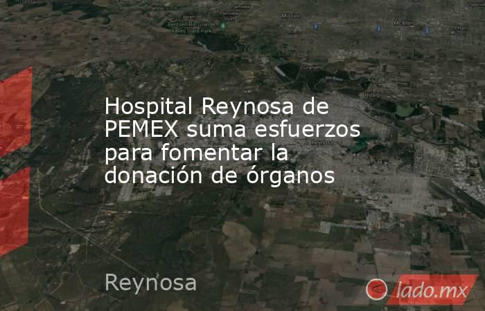 Hospital Reynosa de PEMEX suma esfuerzos para fomentar la donación de órganos. Noticias en tiempo real