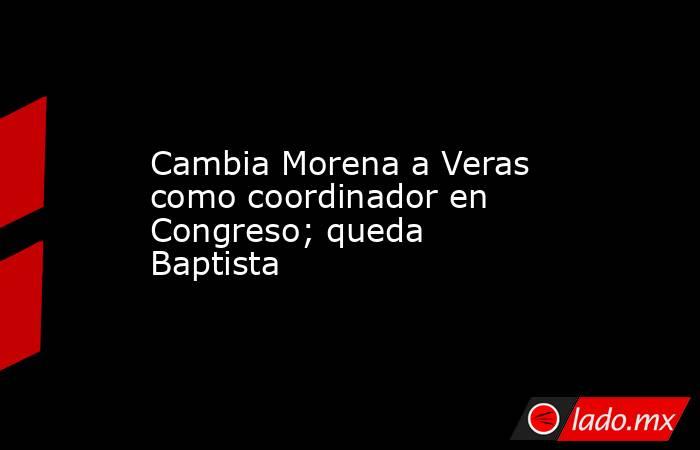 Cambia Morena a Veras como coordinador en Congreso; queda Baptista. Noticias en tiempo real
