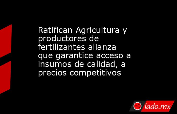 Ratifican Agricultura y productores de fertilizantes alianza que garantice acceso a insumos de calidad, a precios competitivos. Noticias en tiempo real