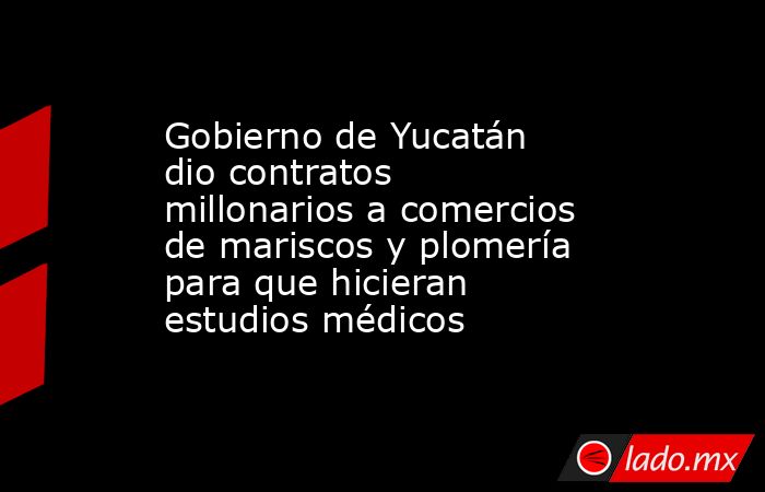 Gobierno de Yucatán dio contratos millonarios a comercios de mariscos y plomería para que hicieran estudios médicos. Noticias en tiempo real