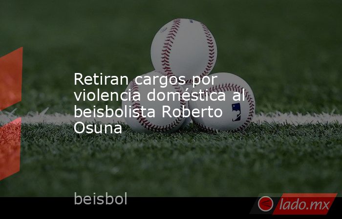 Retiran cargos por violencia doméstica al beisbolista Roberto Osuna. Noticias en tiempo real
