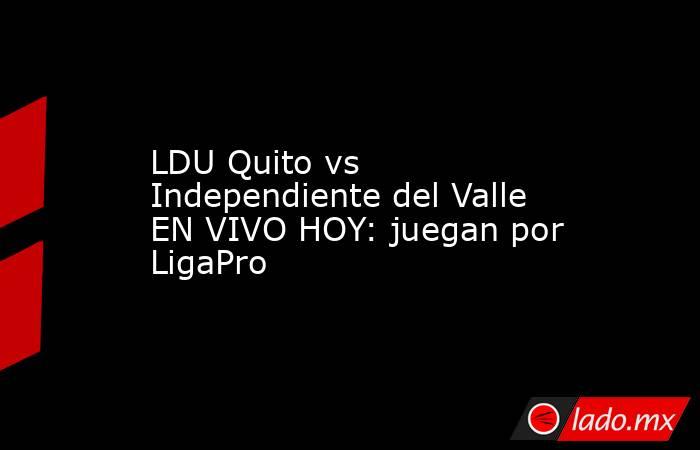 LDU Quito vs Independiente del Valle EN VIVO HOY: juegan por LigaPro. Noticias en tiempo real