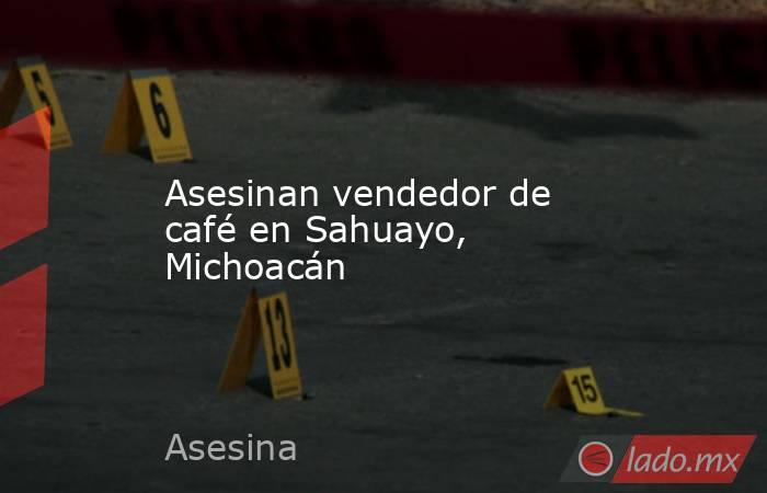 Asesinan vendedor de café en Sahuayo, Michoacán. Noticias en tiempo real