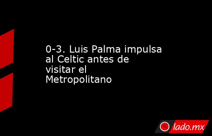 0-3. Luis Palma impulsa al Celtic antes de visitar el Metropolitano. Noticias en tiempo real