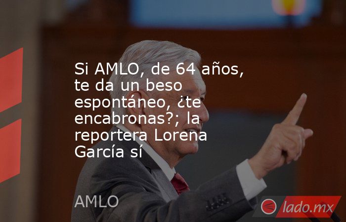 Si AMLO, de 64 años, te da un beso espontáneo, ¿te encabronas?; la reportera Lorena García sí. Noticias en tiempo real