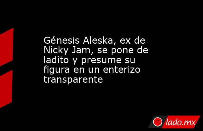 Génesis Aleska, ex de Nicky Jam, se pone de ladito y presume su figura en un enterizo transparente. Noticias en tiempo real