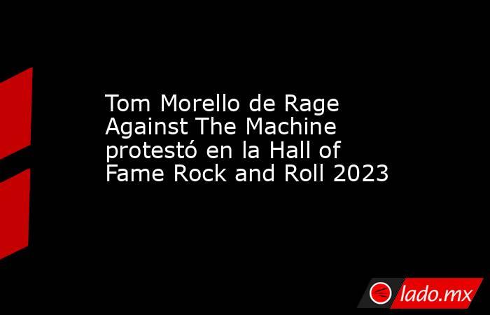 Tom Morello de Rage Against The Machine protestó en la Hall of Fame Rock and Roll 2023. Noticias en tiempo real
