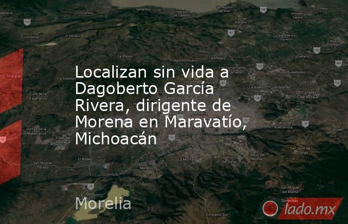 Localizan sin vida a Dagoberto García Rivera, dirigente de Morena en Maravatío, Michoacán. Noticias en tiempo real