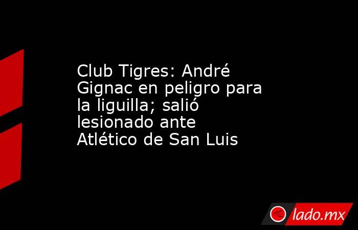 Club Tigres: André Gignac en peligro para la liguilla; salió lesionado ante Atlético de San Luis. Noticias en tiempo real