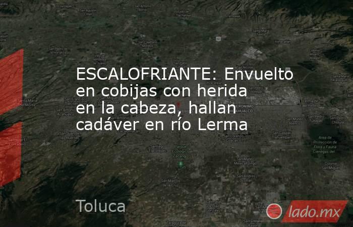 ESCALOFRIANTE: Envuelto en cobijas con herida en la cabeza, hallan cadáver en río Lerma. Noticias en tiempo real