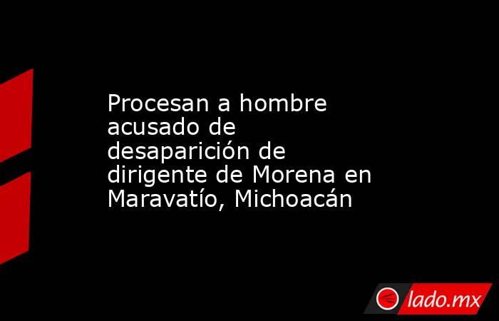 Procesan a hombre acusado de desaparición de dirigente de Morena en Maravatío, Michoacán. Noticias en tiempo real