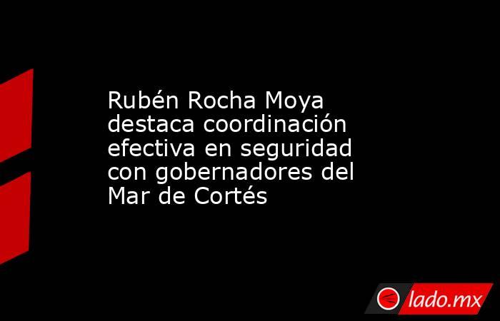 Rubén Rocha Moya destaca coordinación efectiva en seguridad con gobernadores del Mar de Cortés. Noticias en tiempo real