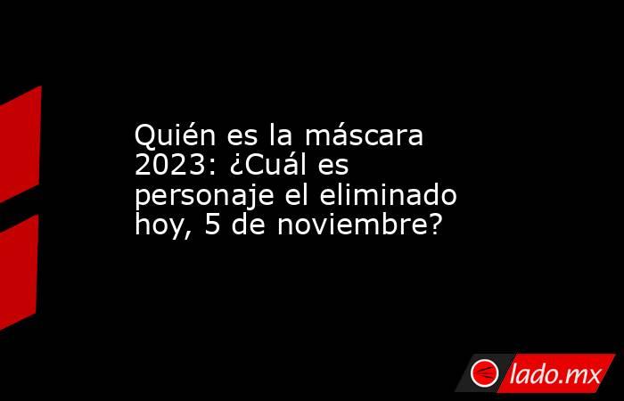 Quién Es La Máscara 2023 ¿cuál Es Personaje El Eliminado Hoy 5 De Noviembre Ladomx 1107