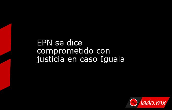EPN se dice comprometido con justicia en caso Iguala. Noticias en tiempo real