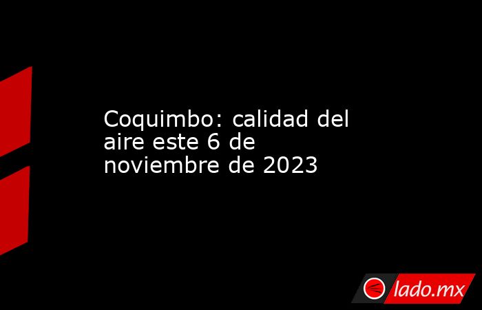 Coquimbo: calidad del aire este 6 de noviembre de 2023. Noticias en tiempo real