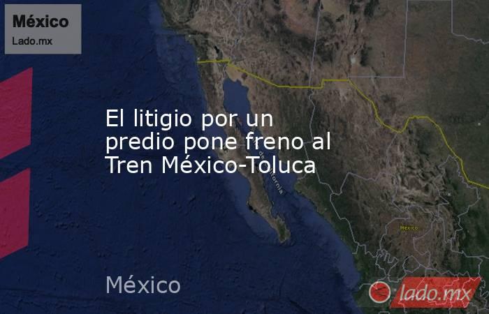 El litigio por un predio pone freno al Tren México-Toluca. Noticias en tiempo real