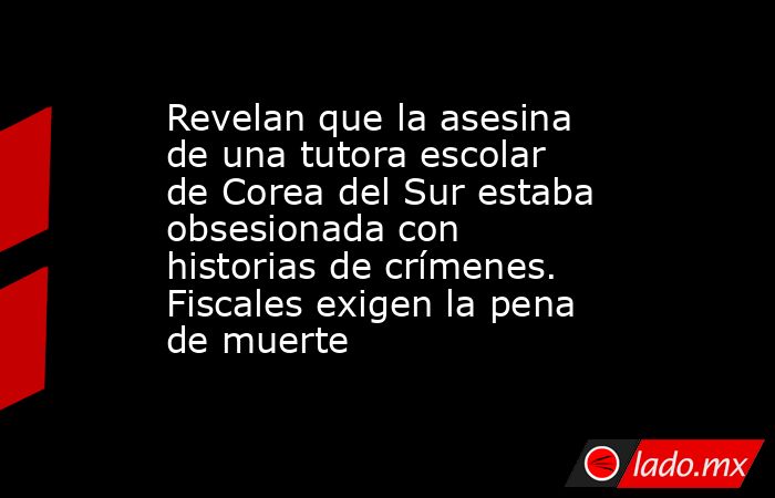 Revelan que la asesina de una tutora escolar de Corea del Sur estaba obsesionada con historias de crímenes. Fiscales exigen la pena de muerte. Noticias en tiempo real