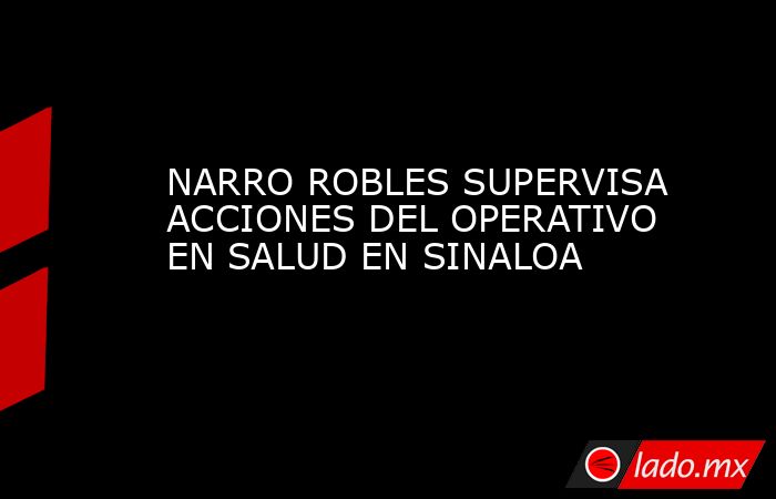 NARRO ROBLES SUPERVISA ACCIONES DEL OPERATIVO EN SALUD EN SINALOA. Noticias en tiempo real