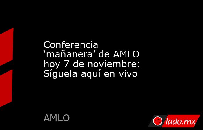 Conferencia ‘mañanera’ de AMLO hoy 7 de noviembre: Síguela aquí en vivo. Noticias en tiempo real