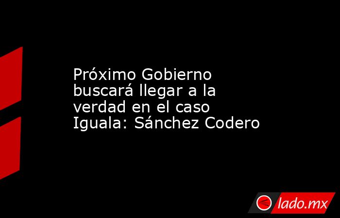 Próximo Gobierno buscará llegar a la verdad en el caso Iguala: Sánchez Codero. Noticias en tiempo real