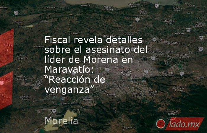 Fiscal revela detalles sobre el asesinato del líder de Morena en Maravatío: “Reacción de venganza”. Noticias en tiempo real