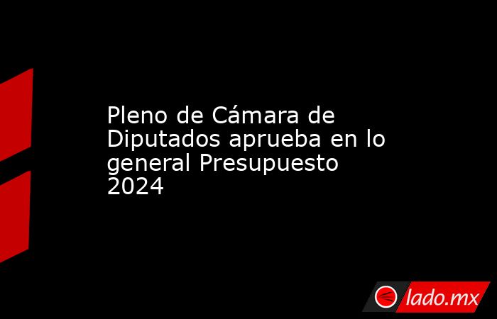 Pleno de Cámara de Diputados aprueba en lo general Presupuesto 2024. Noticias en tiempo real