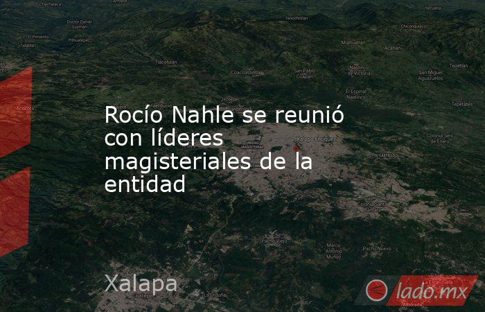 Rocío Nahle se reunió con líderes magisteriales de la entidad. Noticias en tiempo real