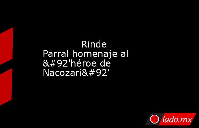             Rinde Parral homenaje al \'héroe de Nacozari\'            . Noticias en tiempo real